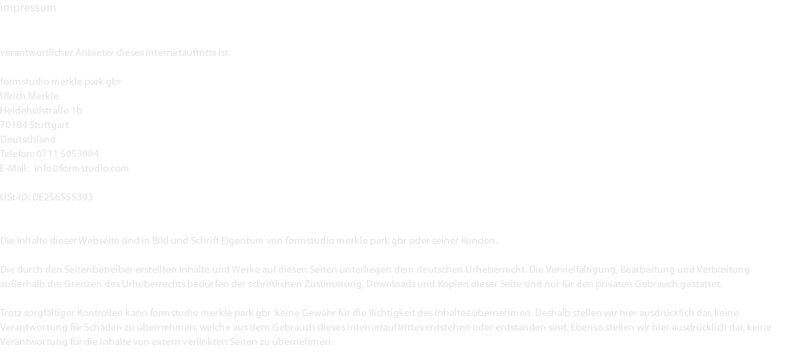 impressum verantwortlicher Anbieter dieses Internetauftritts ist: formstudio merkle park gbr Ulrich Merkle Heidehofstraße 1b 70184 Stuttgart Deutschland Telefon: 0711 5053994 E-Mail: info@formstudio.com USt-ID: DE256555393 Die Inhalte dieser Webseite sind in Bild und Schrift Eigentum von formstudio merkle park gbr oder seiner Kunden. Die durch den Seitenbetreiber erstellten Inhalte und Werke auf diesen Seiten unterliegen dem deutschen Urheberrecht. Die Vervielfältigung, Bearbeitung und Verbreitung außerhalb der Grenzen des Urheberrechts bedürfen der schriftlichen Zustimmung. Downloads und Kopien dieser Seite sind nur für den privaten Gebrauch gestattet. Trotz sorgfältiger Kontrollen kann formstudio merkle park gbr keine Gewähr für die Richtigkeit des Inhaltes übernehmen. Deshalb stellen wir hier ausdrücklich dar, keine Verantwortung für Schäden zu übernehmen, welche aus dem Gebrauch dieses Internetauftrittes entstehen oder entstanden sind. Ebenso stellen wir hier ausdrücklich dar, keine Verantwortung für die Inhalte von extern verlinkten Seiten zu übernehmen. 