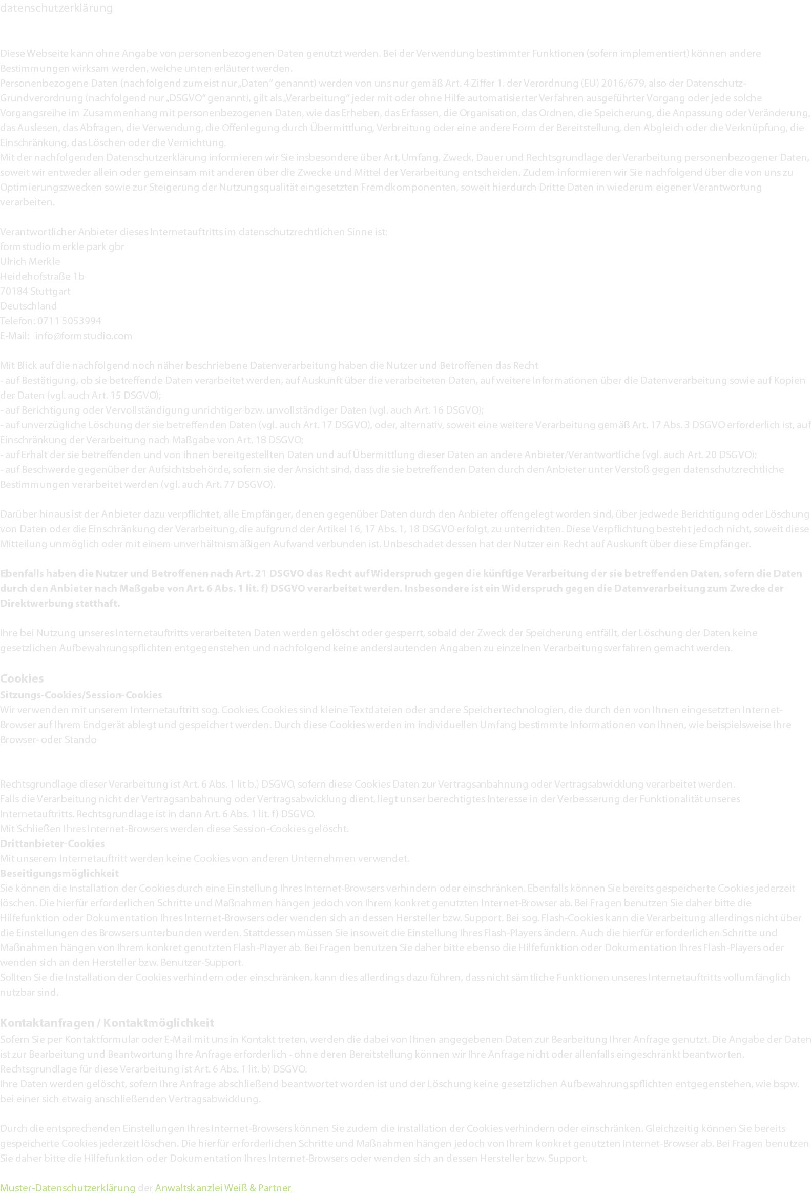 datenschutzerklärung Diese Webseite kann ohne Angabe von personenbezogenen Daten genutzt werden. Bei der Verwendung bestimmter Funktionen (sofern implementiert) können andere Bestimmungen wirksam werden, welche unten erläutert werden. Personenbezogene Daten (nachfolgend zumeist nur „Daten“ genannt) werden von uns nur gemäß Art. 4 Ziffer 1. der Verordnung (EU) 2016/679, also der Datenschutz-Grundverordnung (nachfolgend nur „DSGVO“ genannt), gilt als „Verarbeitung“ jeder mit oder ohne Hilfe automatisierter Verfahren ausgeführter Vorgang oder jede solche Vorgangsreihe im Zusammenhang mit personenbezogenen Daten, wie das Erheben, das Erfassen, die Organisation, das Ordnen, die Speicherung, die Anpassung oder Veränderung, das Auslesen, das Abfragen, die Verwendung, die Offenlegung durch Übermittlung, Verbreitung oder eine andere Form der Bereitstellung, den Abgleich oder die Verknüpfung, die Einschränkung, das Löschen oder die Vernichtung. Mit der nachfolgenden Datenschutzerklärung informieren wir Sie insbesondere über Art, Umfang, Zweck, Dauer und Rechtsgrundlage der Verarbeitung personenbezogener Daten, soweit wir entweder allein oder gemeinsam mit anderen über die Zwecke und Mittel der Verarbeitung entscheiden. Zudem informieren wir Sie nachfolgend über die von uns zu Optimierungszwecken sowie zur Steigerung der Nutzungsqualität eingesetzten Fremdkomponenten, soweit hierdurch Dritte Daten in wiederum eigener Verantwortung verarbeiten. Verantwortlicher Anbieter dieses Internetauftritts im datenschutzrechtlichen Sinne ist: formstudio merkle park gbr Ulrich Merkle Heidehofstraße 1b 70184 Stuttgart Deutschland Telefon: 0711 5053994 E-Mail: info@formstudio.com Mit Blick auf die nachfolgend noch näher beschriebene Datenverarbeitung haben die Nutzer und Betroffenen das Recht - auf Bestätigung, ob sie betreffende Daten verarbeitet werden, auf Auskunft über die verarbeiteten Daten, auf weitere Informationen über die Datenverarbeitung sowie auf Kopien der Daten (vgl. auch Art. 15 DSGVO); - auf Berichtigung oder Vervollständigung unrichtiger bzw. unvollständiger Daten (vgl. auch Art. 16 DSGVO); - auf unverzügliche Löschung der sie betreffenden Daten (vgl. auch Art. 17 DSGVO), oder, alternativ, soweit eine weitere Verarbeitung gemäß Art. 17 Abs. 3 DSGVO erforderlich ist, auf Einschränkung der Verarbeitung nach Maßgabe von Art. 18 DSGVO; - auf Erhalt der sie betreffenden und von ihnen bereitgestellten Daten und auf Übermittlung dieser Daten an andere Anbieter/Verantwortliche (vgl. auch Art. 20 DSGVO); - auf Beschwerde gegenüber der Aufsichtsbehörde, sofern sie der Ansicht sind, dass die sie betreffenden Daten durch den Anbieter unter Verstoß gegen datenschutzrechtliche Bestimmungen verarbeitet werden (vgl. auch Art. 77 DSGVO). Darüber hinaus ist der Anbieter dazu verpflichtet, alle Empfänger, denen gegenüber Daten durch den Anbieter offengelegt worden sind, über jedwede Berichtigung oder Löschung von Daten oder die Einschränkung der Verarbeitung, die aufgrund der Artikel 16, 17 Abs. 1, 18 DSGVO erfolgt, zu unterrichten. Diese Verpflichtung besteht jedoch nicht, soweit diese Mitteilung unmöglich oder mit einem unverhältnismäßigen Aufwand verbunden ist. Unbeschadet dessen hat der Nutzer ein Recht auf Auskunft über diese Empfänger. Ebenfalls haben die Nutzer und Betroffenen nach Art. 21 DSGVO das Recht auf Widerspruch gegen die künftige Verarbeitung der sie betreffenden Daten, sofern die Daten durch den Anbieter nach Maßgabe von Art. 6 Abs. 1 lit. f) DSGVO verarbeitet werden. Insbesondere ist ein Widerspruch gegen die Datenverarbeitung zum Zwecke der Direktwerbung statthaft. Ihre bei Nutzung unseres Internetauftritts verarbeiteten Daten werden gelöscht oder gesperrt, sobald der Zweck der Speicherung entfällt, der Löschung der Daten keine gesetzlichen Aufbewahrungspflichten entgegenstehen und nachfolgend keine anderslautenden Angaben zu einzelnen Verarbeitungsverfahren gemacht werden. Cookies Sitzungs-Cookies/Session-Cookies Wir verwenden mit unserem Internetauftritt sog. Cookies. Cookies sind kleine Textdateien oder andere Speichertechnologien, die durch den von Ihnen eingesetzten Internet-Browser auf Ihrem Endgerät ablegt und gespeichert werden. Durch diese Cookies werden im individuellen Umfang bestimmte Informationen von Ihnen, wie beispielsweise Ihre Browser- oder Standortdaten oder Ihre IP-Adresse, verarbeitet. Durch diese Verarbeitung wird unser Internetauftritt benutzerfreundlicher, effektiver und sicherer, da die Verarbeitung bspw. die Wiedergabe unseres Internetauftritts in unterschiedlichen Sprachen oder das Angebot einer Warenkorbfunktion ermöglicht. Rechtsgrundlage dieser Verarbeitung ist Art. 6 Abs. 1 lit b.) DSGVO, sofern diese Cookies Daten zur Vertragsanbahnung oder Vertragsabwicklung verarbeitet werden. Falls die Verarbeitung nicht der Vertragsanbahnung oder Vertragsabwicklung dient, liegt unser berechtigtes Interesse in der Verbesserung der Funktionalität unseres Internetauftritts. Rechtsgrundlage ist in dann Art. 6 Abs. 1 lit. f) DSGVO. Mit Schließen Ihres Internet-Browsers werden diese Session-Cookies gelöscht. Drittanbieter-Cookies Mit unserem Internetauftritt werden keine Cookies von anderen Unternehmen verwendet. Beseitigungsmöglichkeit Sie können die Installation der Cookies durch eine Einstellung Ihres Internet-Browsers verhindern oder einschränken. Ebenfalls können Sie bereits gespeicherte Cookies jederzeit löschen. Die hierfür erforderlichen Schritte und Maßnahmen hängen jedoch von Ihrem konkret genutzten Internet-Browser ab. Bei Fragen benutzen Sie daher bitte die Hilfefunktion oder Dokumentation Ihres Internet-Browsers oder wenden sich an dessen Hersteller bzw. Support. Bei sog. Flash-Cookies kann die Verarbeitung allerdings nicht über die Einstellungen des Browsers unterbunden werden. Stattdessen müssen Sie insoweit die Einstellung Ihres Flash-Players ändern. Auch die hierfür erforderlichen Schritte und Maßnahmen hängen von Ihrem konkret genutzten Flash-Player ab. Bei Fragen benutzen Sie daher bitte ebenso die Hilfefunktion oder Dokumentation Ihres Flash-Players oder wenden sich an den Hersteller bzw. Benutzer-Support. Sollten Sie die Installation der Cookies verhindern oder einschränken, kann dies allerdings dazu führen, dass nicht sämtliche Funktionen unseres Internetauftritts vollumfänglich nutzbar sind. Kontaktanfragen / Kontaktmöglichkeit Sofern Sie per Kontaktformular oder E-Mail mit uns in Kontakt treten, werden die dabei von Ihnen angegebenen Daten zur Bearbeitung Ihrer Anfrage genutzt. Die Angabe der Daten ist zur Bearbeitung und Beantwortung Ihre Anfrage erforderlich - ohne deren Bereitstellung können wir Ihre Anfrage nicht oder allenfalls eingeschränkt beantworten. Rechtsgrundlage für diese Verarbeitung ist Art. 6 Abs. 1 lit. b) DSGVO. Ihre Daten werden gelöscht, sofern Ihre Anfrage abschließend beantwortet worden ist und der Löschung keine gesetzlichen Aufbewahrungspflichten entgegenstehen, wie bspw. bei einer sich etwaig anschließenden Vertragsabwicklung. Durch die entsprechenden Einstellungen Ihres Internet-Browsers können Sie zudem die Installation der Cookies verhindern oder einschränken. Gleichzeitig können Sie bereits gespeicherte Cookies jederzeit löschen. Die hierfür erforderlichen Schritte und Maßnahmen hängen jedoch von Ihrem konkret genutzten Internet-Browser ab. Bei Fragen benutzen Sie daher bitte die Hilfefunktion oder Dokumentation Ihres Internet-Browsers oder wenden sich an dessen Hersteller bzw. Support. Muster-Datenschutzerklärung der Anwaltskanzlei Weiß & Partner